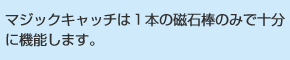 マジックキャッチは１本の磁石棒のみで十分に機能します。