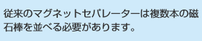 従来のマグネットセパレーターは複数本の磁石棒を並べる必要があります。