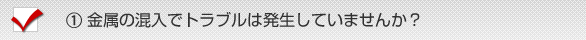 《１》金属の混入でトラブルは発生していませんか？