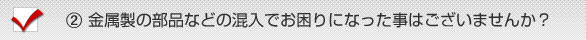 《２》金属製の部品などの混入でお困りになった事はございませんか？