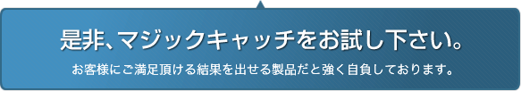 是非、マジックキャッチをお試し下さい。お客様にご満足頂ける結果を出せる製品だと強く自負しております。